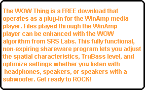 The WOW Thing is a FREE download that 
operates as a plug-in for the WinAmp media 
player. Files played through the WinAmp
player can be enhanced with the WOW 
algorithm from SRS Labs. This fully functional, 
non-expiring shareware program lets you adjust
the spatial characteristics, TruBass level, and 
optimize settings whether you listen with
 headphones, speakers, or speakers with a 
subwoofer. Get ready to ROCK!